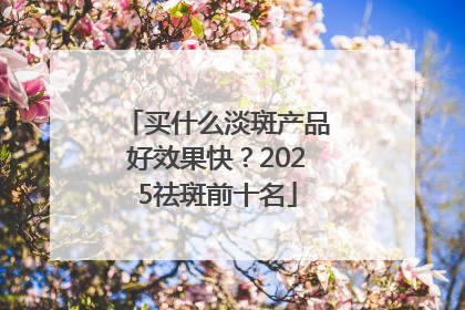 买什么淡斑产品好效果快？2025祛斑前十名