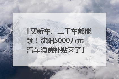 买新车、二手车都能领！沈阳5000万元汽车消费补贴来了