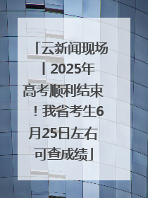 云新闻现场丨2025年高考顺利结束！我省考生6月25日左右可查成绩
