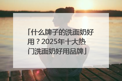 什么牌子的洗面奶好用？2025年十大热门洗面奶好用品牌