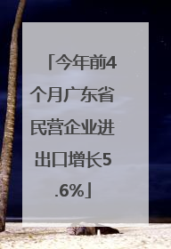 今年前4个月广东省民营企业进出口增长5.6%
