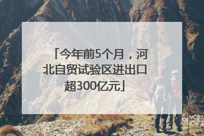 今年前5个月，河北自贸试验区进出口超300亿元