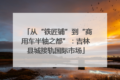 从“铁匠铺”到“商用车半轴之都”：吉林县城接轨国际市场