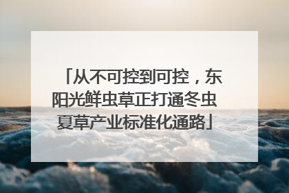 从不可控到可控，东阳光鲜虫草正打通冬虫夏草产业标准化通路