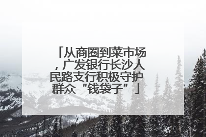从商圈到菜市场，广发银行长沙人民路支行积极守护群众“钱袋子”