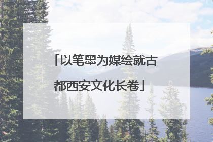以笔墨为媒绘就古都西安文化长卷