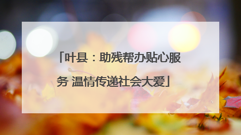 叶县：助残帮办贴心服务 温情传递社会大爱