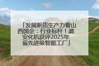 发展新质生产力看山西国企：行业标杆！潞安化机获评2025年省先进级智能工厂