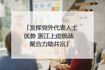 发挥党外代表人士优势 浙江上虞统战聚合力助共富