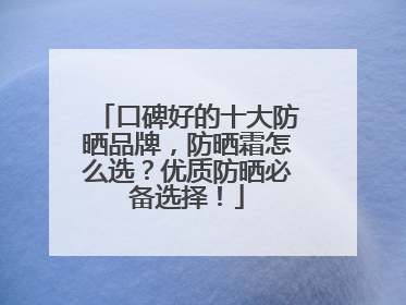 口碑好的十大防晒品牌，防晒霜怎么选？优质防晒必备选择！
