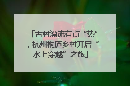 古村漂流有点“热”，杭州桐庐乡村开启“水上穿越”之旅