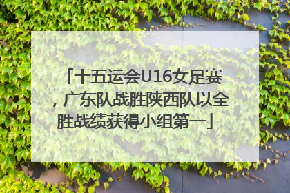 十五运会U16女足赛，广东队战胜陕西队以全胜战绩获得小组第一