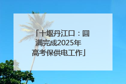 十堰丹江口：圆满完成2025年高考保供电工作