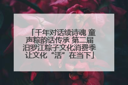 千年对话续诗魂 童声粽韵话传承 第二届汨罗江粽子文化消费季让文化“活”在当下