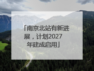 南京北站有新进展，计划2027年建成启用