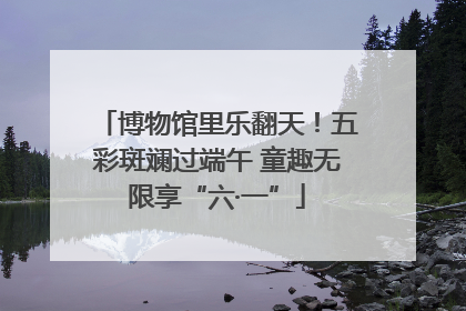 博物馆里乐翻天！五彩斑斓过端午 童趣无限享“六·一”