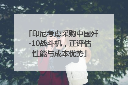 印尼考虑采购中国歼-10战斗机，正评估性能与成本优势
