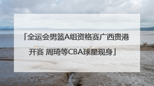 全运会男篮A组资格赛广西贵港开赛 周琦等CBA球星现身