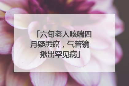 六旬老人咳喘四月疑患癌，气管镜揪出罕见病