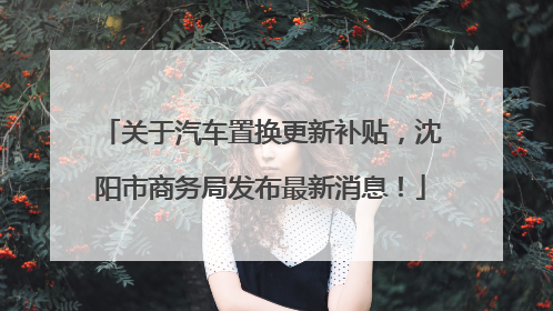 关于汽车置换更新补贴，沈阳市商务局发布最新消息！