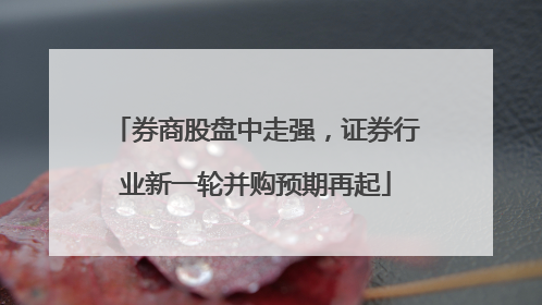 券商股盘中走强，证券行业新一轮并购预期再起