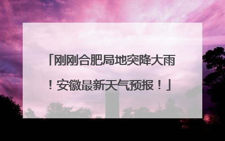 刚刚合肥局地突降大雨！安徽最新天气预报！