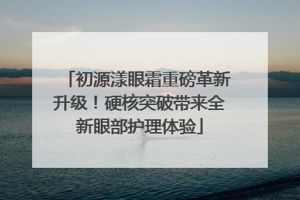 初源漾眼霜重磅革新升级！硬核突破带来全新眼部护理体验