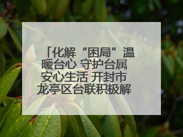 化解“困局”温暖台心 守护台属安心生活 开封市龙亭区台联积极解决台属生活难题