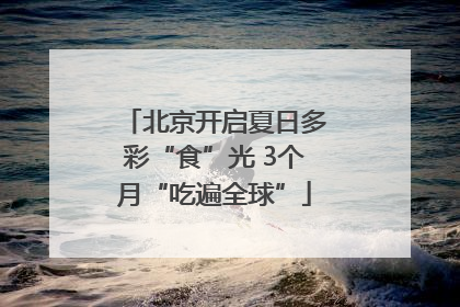 北京开启夏日多彩“食”光 3个月“吃遍全球”