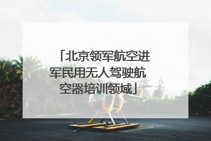 北京领军航空进军民用无人驾驶航空器培训领域