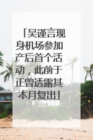 吴谨言现身机场参加产后首个活动，此前于正曾透露其本月复出