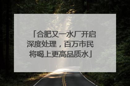 合肥又一水厂开启深度处理，百万市民将喝上更高品质水