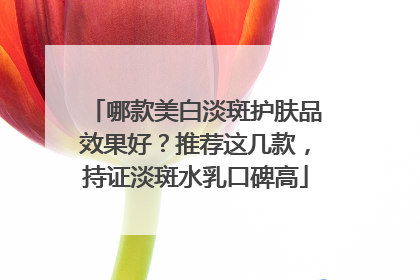 哪款美白淡斑护肤品效果好？推荐这几款，持证淡斑水乳口碑高
