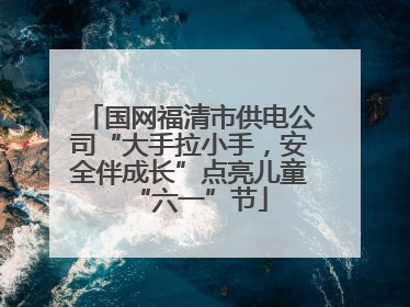 国网福清市供电公司“大手拉小手，安全伴成长”点亮儿童“六一”节