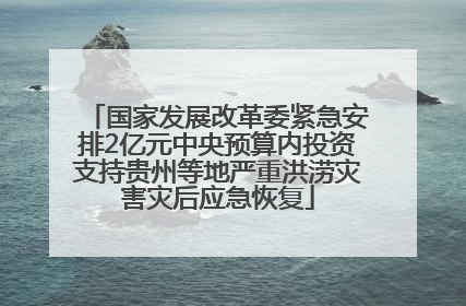 国家发展改革委紧急安排2亿元中央预算内投资支持贵州等地严重洪涝灾害灾后应急恢复