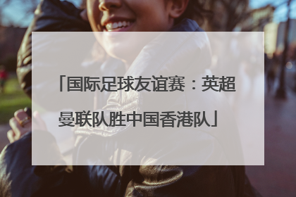国际足球友谊赛：英超曼联队胜中国香港队