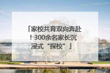 家校共育双向奔赴！300余名家长沉浸式“探校”