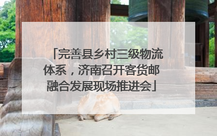 完善县乡村三级物流体系，济南召开客货邮融合发展现场推进会