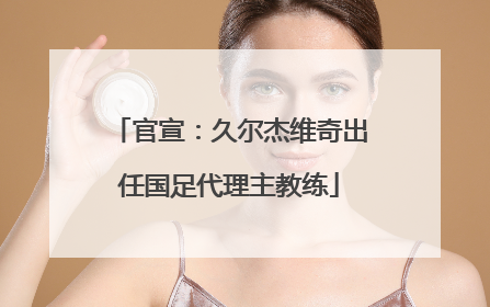官宣：久尔杰维奇出任国足代理主教练