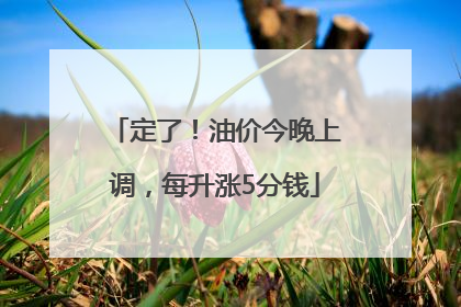 定了！油价今晚上调，每升涨5分钱