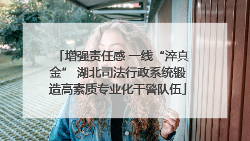 增强责任感 一线“淬真金” 湖北司法行政系统锻造高素质专业化干警队伍