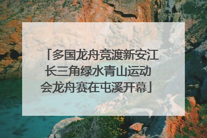 多国龙舟竞渡新安江 长三角绿水青山运动会龙舟赛在屯溪开幕