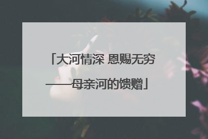 大河情深 恩赐无穷——母亲河的馈赠