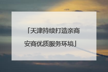 天津持续打造亲商安商优质服务环境