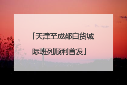 天津至成都白货城际班列顺利首发