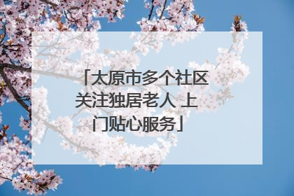 太原市多个社区关注独居老人 上门贴心服务