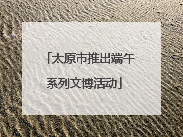 太原市推出端午系列文博活动