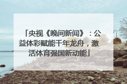 央视《晚间新闻》：公益体彩赋能千年龙舟，激活体育强国新动能
