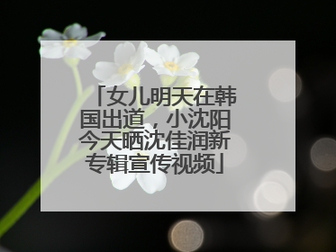 女儿明天在韩国出道，小沈阳今天晒沈佳润新专辑宣传视频