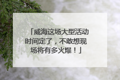 威海这场大型活动时间定了，不敢想现场将有多火爆！